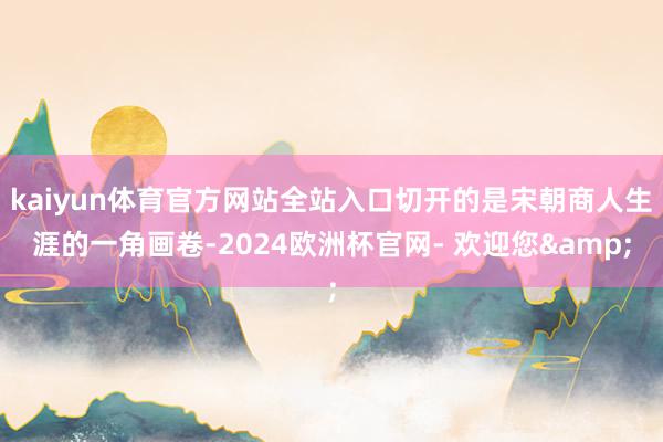 kaiyun体育官方网站全站入口切开的是宋朝商人生涯的一角画卷-2024欧洲杯官网- 欢迎您&