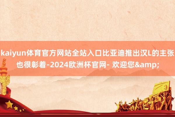kaiyun体育官方网站全站入口比亚迪推出汉L的主张也很彰着-2024欧洲杯官网- 欢迎您&