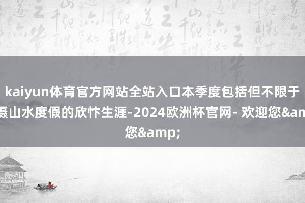 kaiyun体育官方网站全站入口本季度包括但不限于拍摄山水度假的欣忭生涯-2024欧洲杯官网- 欢迎您&