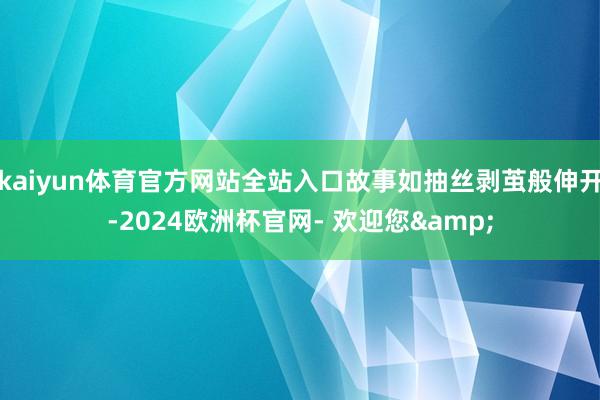 kaiyun体育官方网站全站入口故事如抽丝剥茧般伸开-2024欧洲杯官网- 欢迎您&