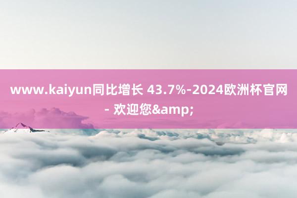 www.kaiyun同比增长 43.7%-2024欧洲杯官网- 欢迎您&