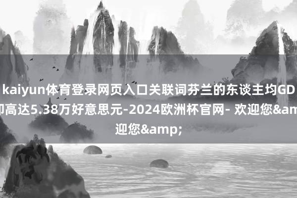 kaiyun体育登录网页入口关联词芬兰的东谈主均GDP却高达5.38万好意思元-2024欧洲杯官网- 欢迎您&