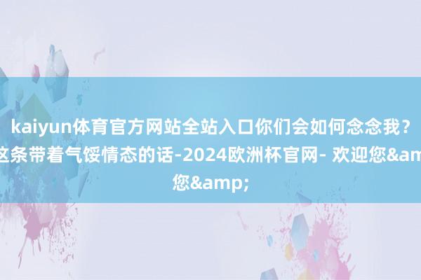 kaiyun体育官方网站全站入口你们会如何念念我？”这条带着气馁情态的话-2024欧洲杯官网- 欢迎您&