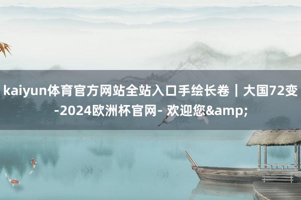 kaiyun体育官方网站全站入口手绘长卷｜大国72变-2024欧洲杯官网- 欢迎您&