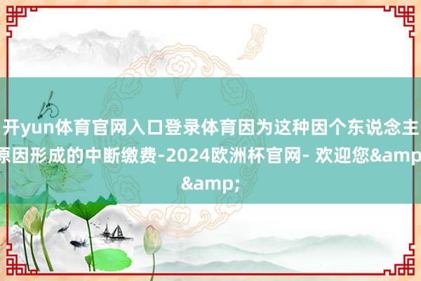 开yun体育官网入口登录体育因为这种因个东说念主原因形成的中断缴费-2024欧洲杯官网- 欢迎您&