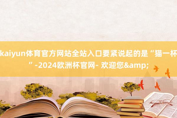 kaiyun体育官方网站全站入口要紧说起的是“猫一杯”-2024欧洲杯官网- 欢迎您&