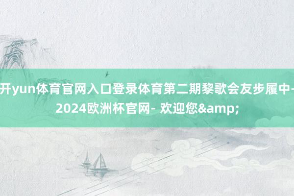 开yun体育官网入口登录体育第二期黎歌会友步履中-2024欧洲杯官网- 欢迎您&