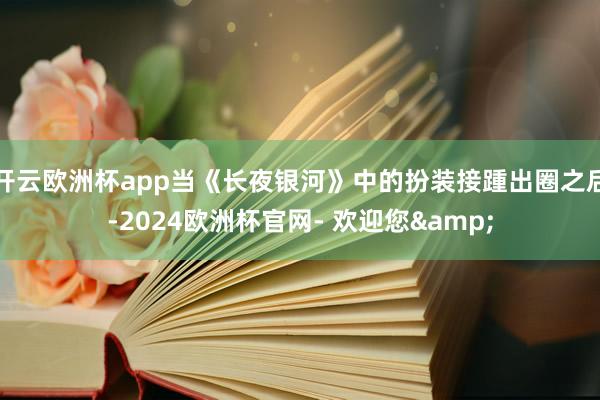 开云欧洲杯app当《长夜银河》中的扮装接踵出圈之后-2024欧洲杯官网- 欢迎您&
