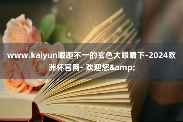 www.kaiyun眼距不一的玄色大眼睛下-2024欧洲杯官网- 欢迎您&