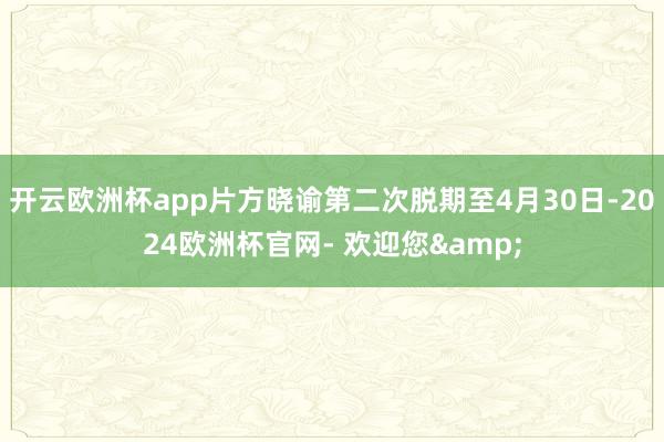 开云欧洲杯app片方晓谕第二次脱期至4月30日-2024欧洲杯官网- 欢迎您&