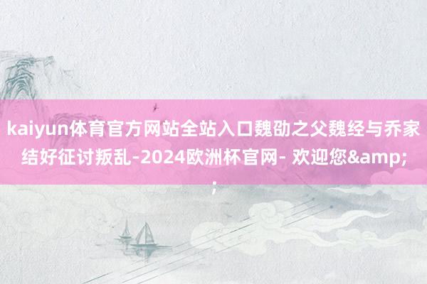 kaiyun体育官方网站全站入口魏劭之父魏经与乔家结好征讨叛乱-2024欧洲杯官网- 欢迎您&