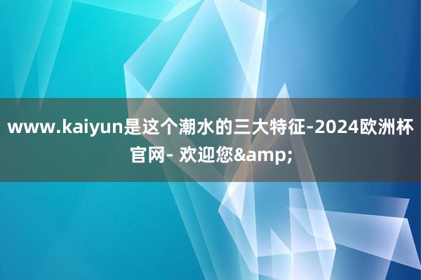 www.kaiyun是这个潮水的三大特征-2024欧洲杯官网- 欢迎您&