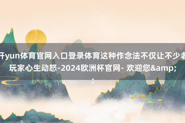 开yun体育官网入口登录体育这种作念法不仅让不少老玩家心生动怒-2024欧洲杯官网- 欢迎您&
