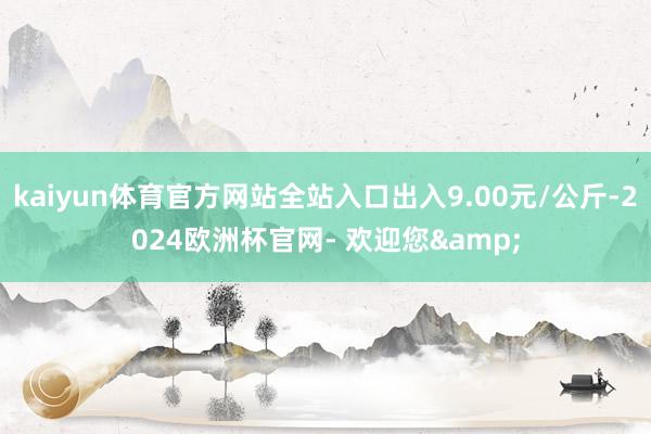 kaiyun体育官方网站全站入口出入9.00元/公斤-2024欧洲杯官网- 欢迎您&