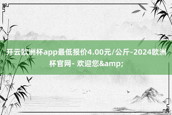 开云欧洲杯app最低报价4.00元/公斤-2024欧洲杯官网- 欢迎您&