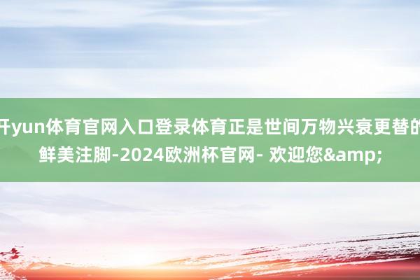 开yun体育官网入口登录体育正是世间万物兴衰更替的鲜美注脚-2024欧洲杯官网- 欢迎您&