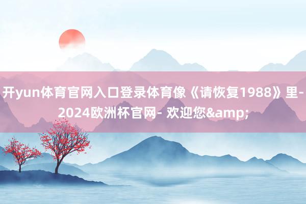 开yun体育官网入口登录体育像《请恢复1988》里-2024欧洲杯官网- 欢迎您&