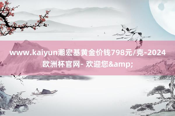 www.kaiyun潮宏基黄金价钱798元/克-2024欧洲杯官网- 欢迎您&