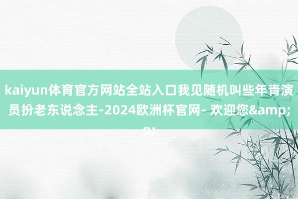 kaiyun体育官方网站全站入口我见随机叫些年青演员扮老东说念主-2024欧洲杯官网- 欢迎您&
