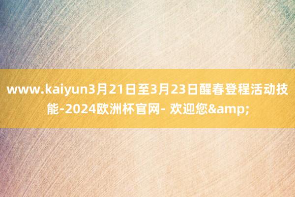 www.kaiyun3月21日至3月23日醒春登程活动技能-2024欧洲杯官网- 欢迎您&