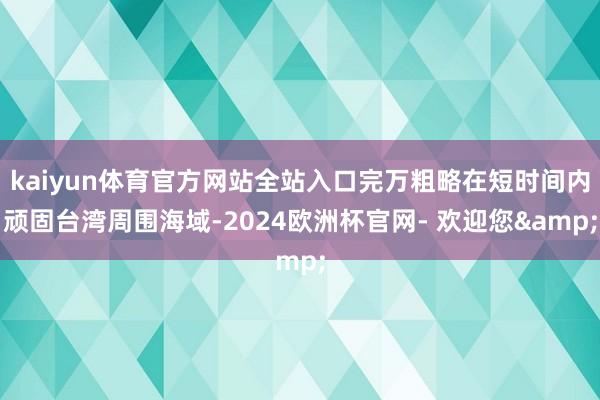 kaiyun体育官方网站全站入口完万粗略在短时间内顽固台湾周围海域-2024欧洲杯官网- 欢迎您&