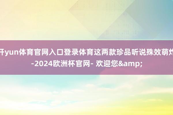 开yun体育官网入口登录体育这两款珍品听说殊效萌炸-2024欧洲杯官网- 欢迎您&