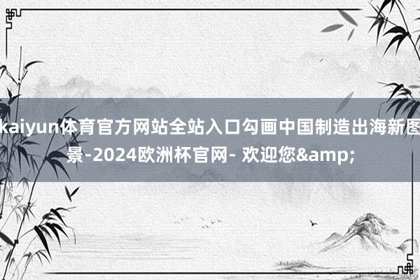 kaiyun体育官方网站全站入口勾画中国制造出海新图景-2024欧洲杯官网- 欢迎您&
