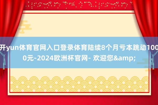 开yun体育官网入口登录体育陆续8个月亏本跳动1000元-2024欧洲杯官网- 欢迎您&