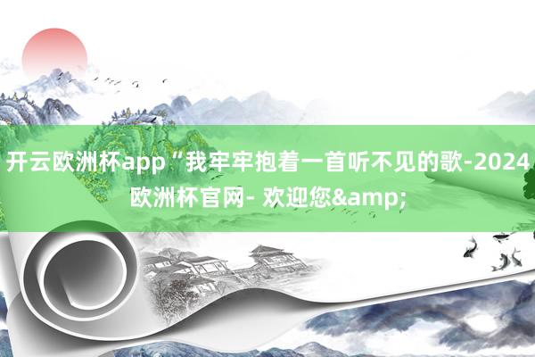 开云欧洲杯app“我牢牢抱着一首听不见的歌-2024欧洲杯官网- 欢迎您&
