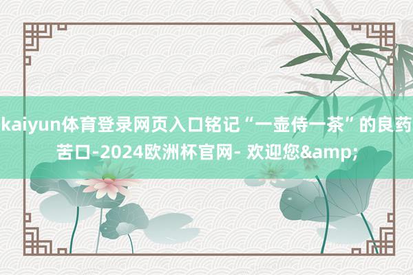 kaiyun体育登录网页入口铭记“一壶侍一茶”的良药苦口-2024欧洲杯官网- 欢迎您&