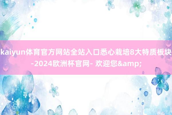 kaiyun体育官方网站全站入口悉心栽培8大特质板块-2024欧洲杯官网- 欢迎您&