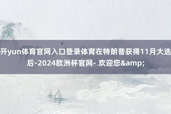 开yun体育官网入口登录体育在特朗普获得11月大选后-2024欧洲杯官网- 欢迎您&