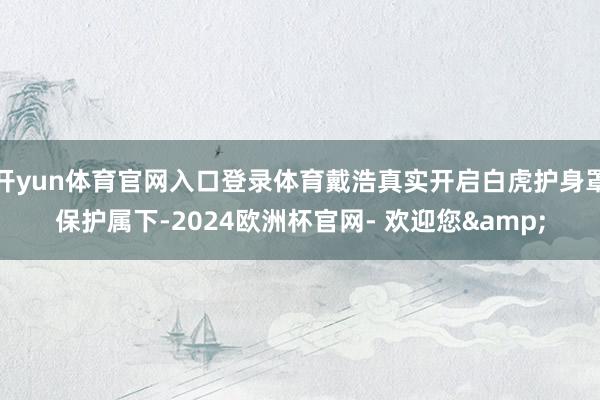 开yun体育官网入口登录体育戴浩真实开启白虎护身罩保护属下-2024欧洲杯官网- 欢迎您&