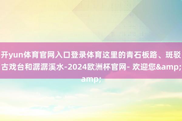 开yun体育官网入口登录体育这里的青石板路、斑驳古戏台和潺潺溪水-2024欧洲杯官网- 欢迎您&