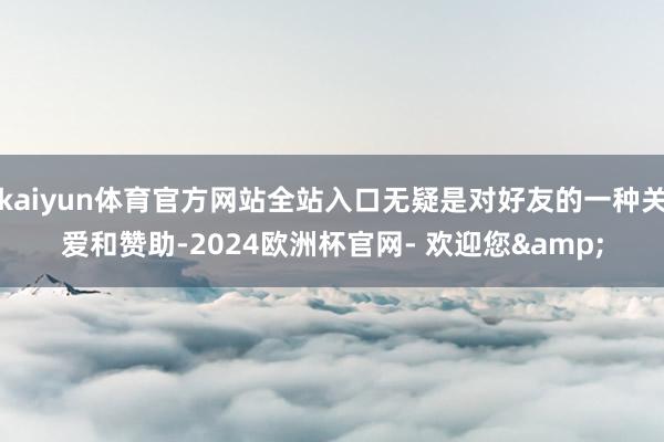 kaiyun体育官方网站全站入口无疑是对好友的一种关爱和赞助-2024欧洲杯官网- 欢迎您&