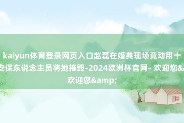 kaiyun体育登录网页入口赵磊在婚典现场竟动用十多名安保东说念主员将她摧毁-2024欧洲杯官网- 欢迎您&