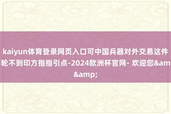 kaiyun体育登录网页入口可中国兵器对外交易这件事轮不到印方指指引点-2024欧洲杯官网- 欢迎您&