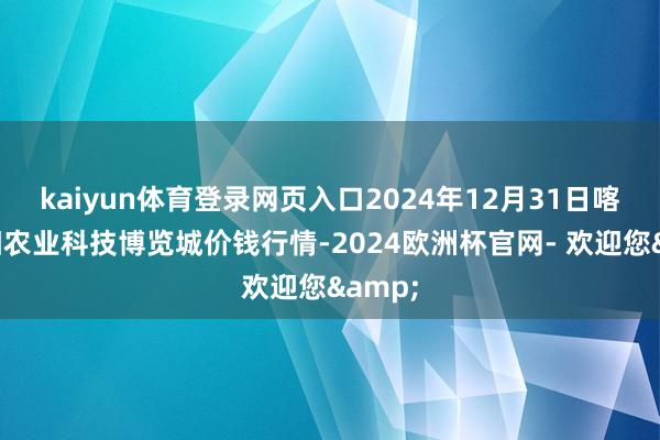 kaiyun体育登录网页入口2024年12月31日喀什朝阳农业科技博览城价钱行情-2024欧洲杯官网- 欢迎您&