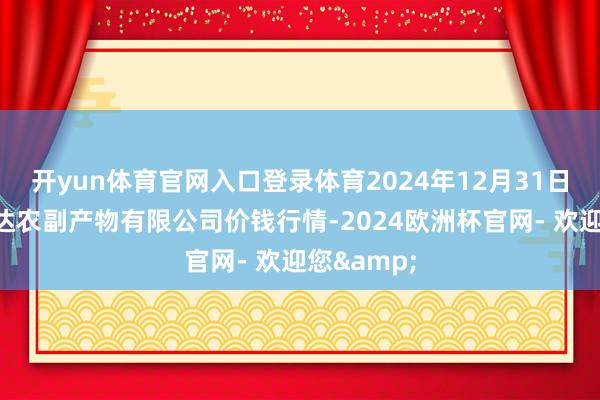 开yun体育官网入口登录体育2024年12月31日哈尔滨哈达农副产物有限公司价钱行情-2024欧洲杯官网- 欢迎您&