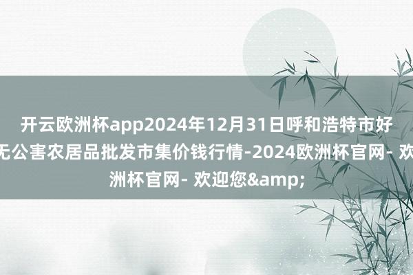 开云欧洲杯app2024年12月31日呼和浩特市好意思通首府无公害农居品批发市集价钱行情-2024欧洲杯官网- 欢迎您&