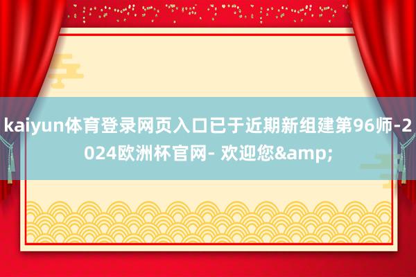 kaiyun体育登录网页入口已于近期新组建第96师-2024欧洲杯官网- 欢迎您&