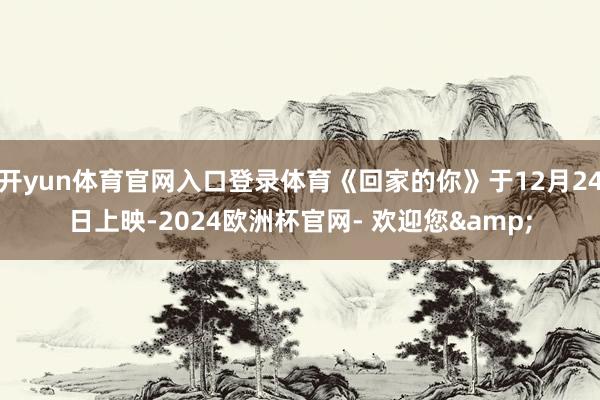 开yun体育官网入口登录体育《回家的你》于12月24日上映-2024欧洲杯官网- 欢迎您&