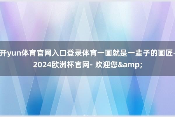 开yun体育官网入口登录体育一画就是一辈子的画匠-2024欧洲杯官网- 欢迎您&