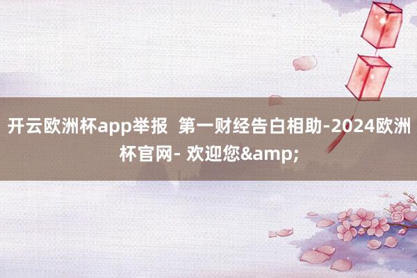 开云欧洲杯app举报  第一财经告白相助-2024欧洲杯官网- 欢迎您&