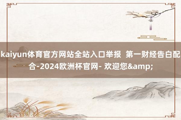 kaiyun体育官方网站全站入口举报  第一财经告白配合-2024欧洲杯官网- 欢迎您&