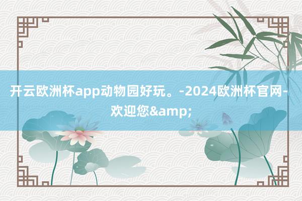开云欧洲杯app动物园好玩。-2024欧洲杯官网- 欢迎您&