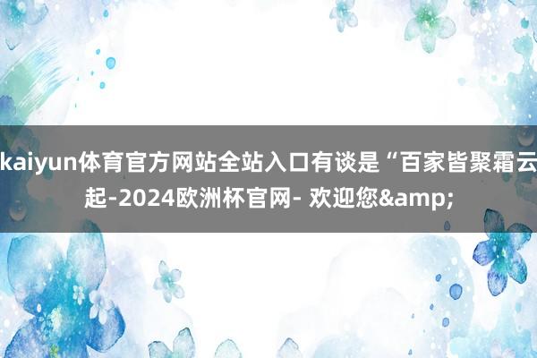kaiyun体育官方网站全站入口有谈是“百家皆聚霜云起-2024欧洲杯官网- 欢迎您&