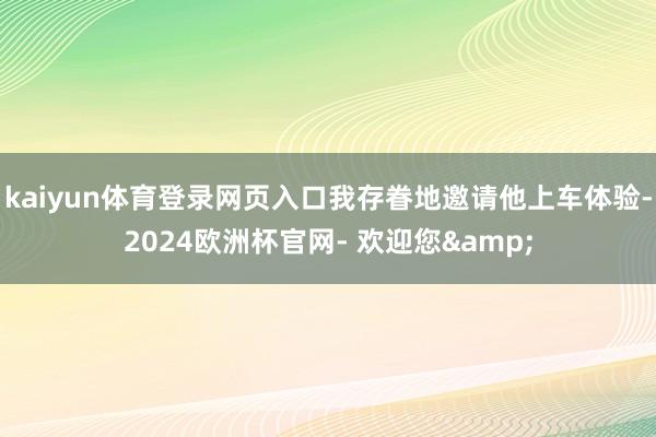 kaiyun体育登录网页入口我存眷地邀请他上车体验-2024欧洲杯官网- 欢迎您&
