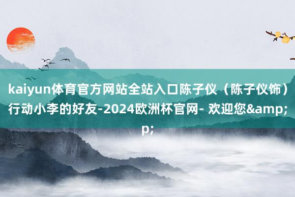kaiyun体育官方网站全站入口陈子仪（陈子仪饰）行动小李的好友-2024欧洲杯官网- 欢迎您&