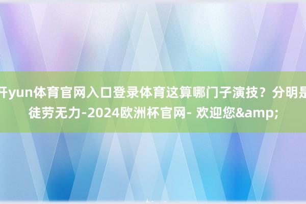 开yun体育官网入口登录体育这算哪门子演技？分明是徒劳无力-2024欧洲杯官网- 欢迎您&